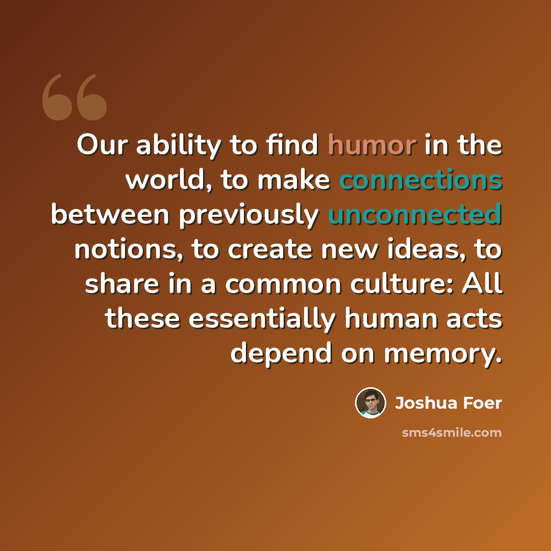 “Our ability to find humor in the world, to make connections between previously unconnected notions, to create new ideas, to share in a common culture: All these essentially human acts depend on memory.” quote by Joshua Foer