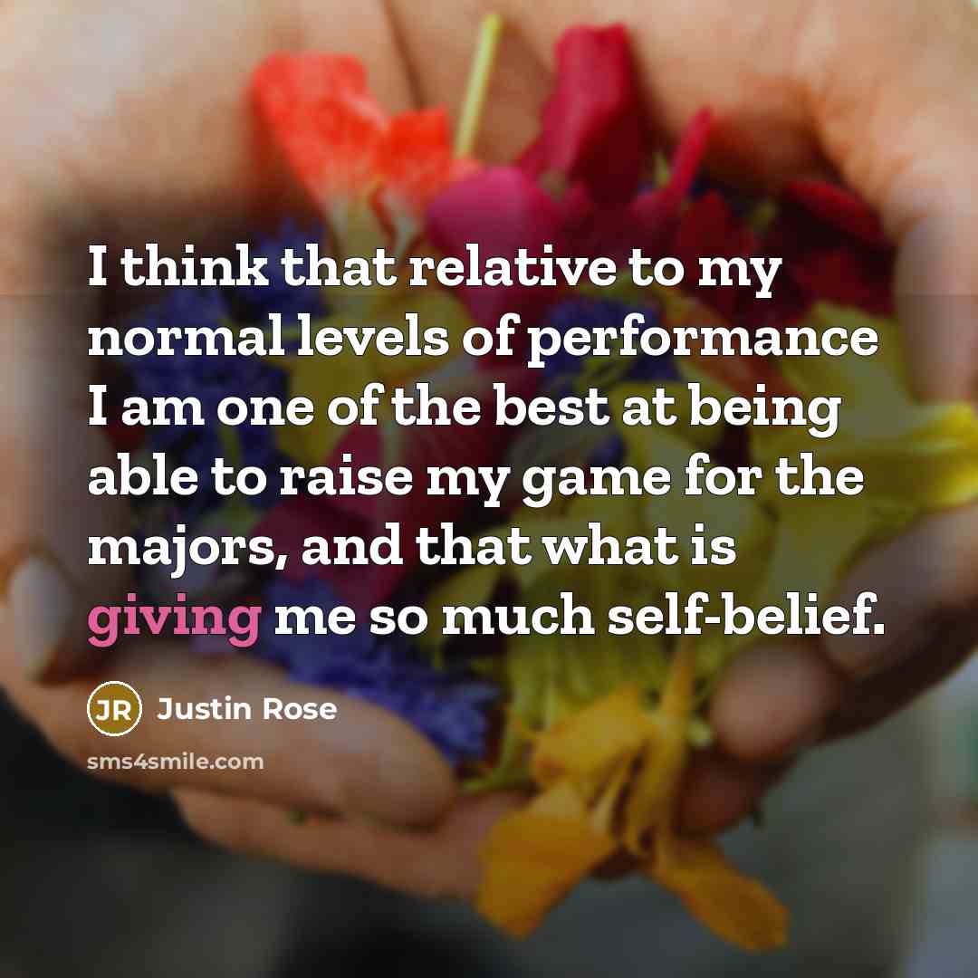 “I think that relative to my normal levels of performance I am one of the best at being able to raise my game for the majors, and that what is giving me so much self-belief.” quote by Justin Rose