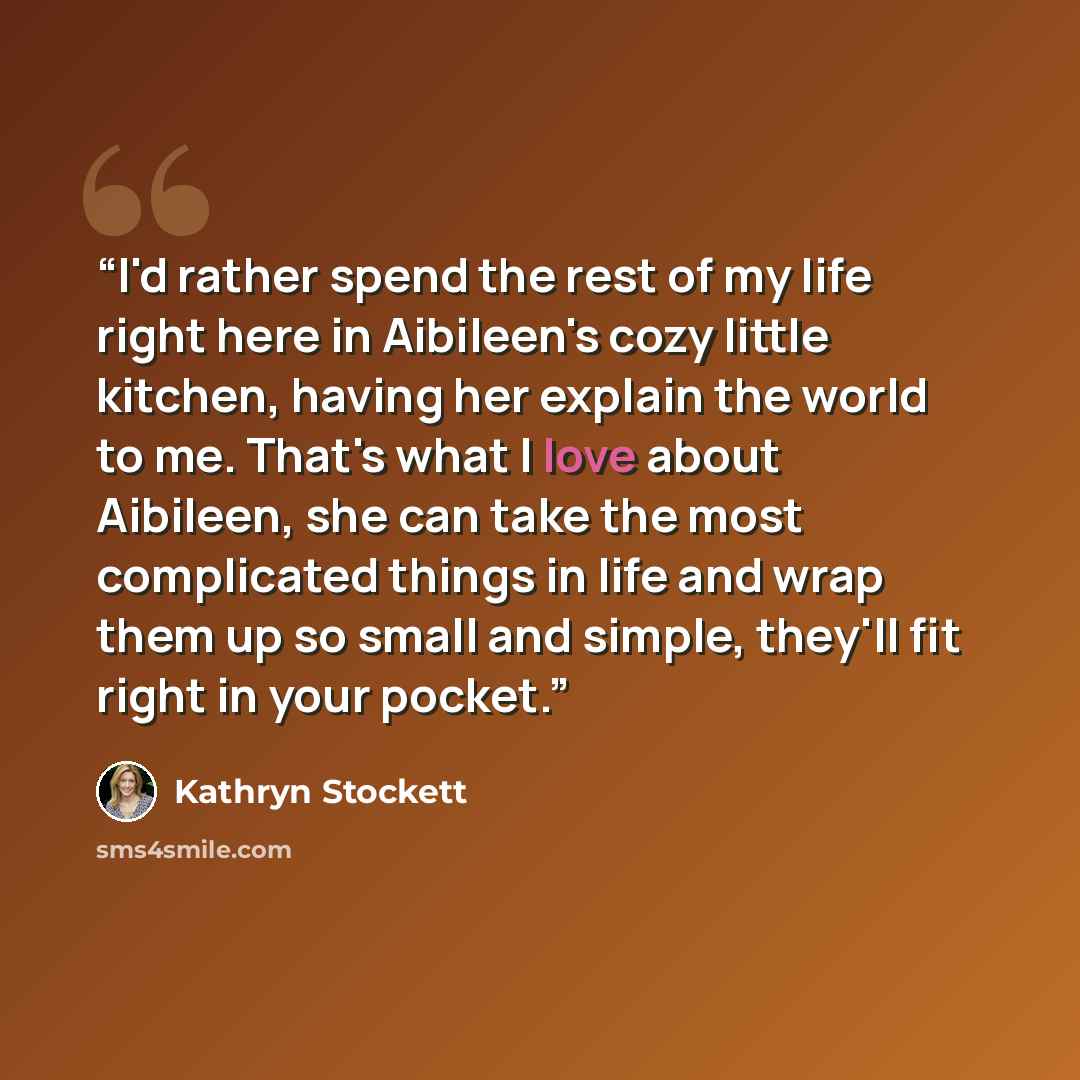 “I'd rather spend the rest of my life right here in Aibileen's cozy little kitchen, having her explain the world to me. That's what I love about Aibileen, she can take the most complicated things in life and wrap them up so small and simple, they'll fit right in your pocket.” quote by Kathryn Stockett