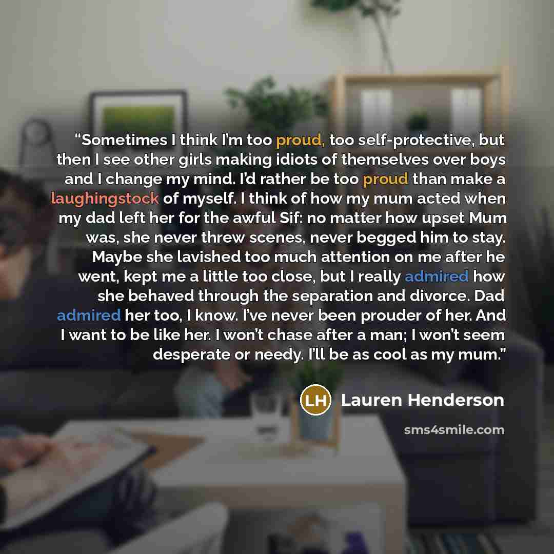 “Sometimes I think I’m too proud, too self-protective, but then I see other girls making idiots of themselves over boys and I change my mind. I’d rather be too proud than make a laughingstock of myself. I think of how my mum acted when my dad left her for the awful Sif: no matter how upset Mum was…” quote by Lauren Henderson