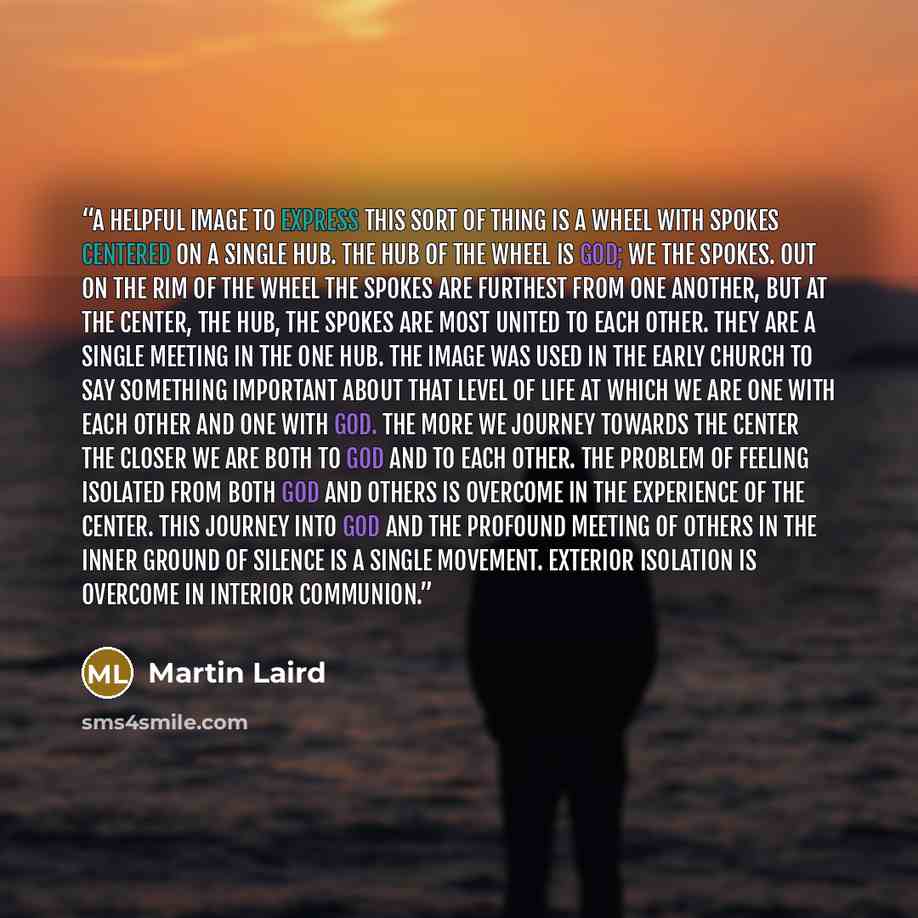 “A helpful image to express this sort of thing is a wheel with spokes centered on a single hub. The hub of the wheel is God; we the spokes. Out on the rim of the wheel the spokes are furthest from one another, but at the center, the hub, the spokes are most united to each other. They are a single…” quote by Martin Laird