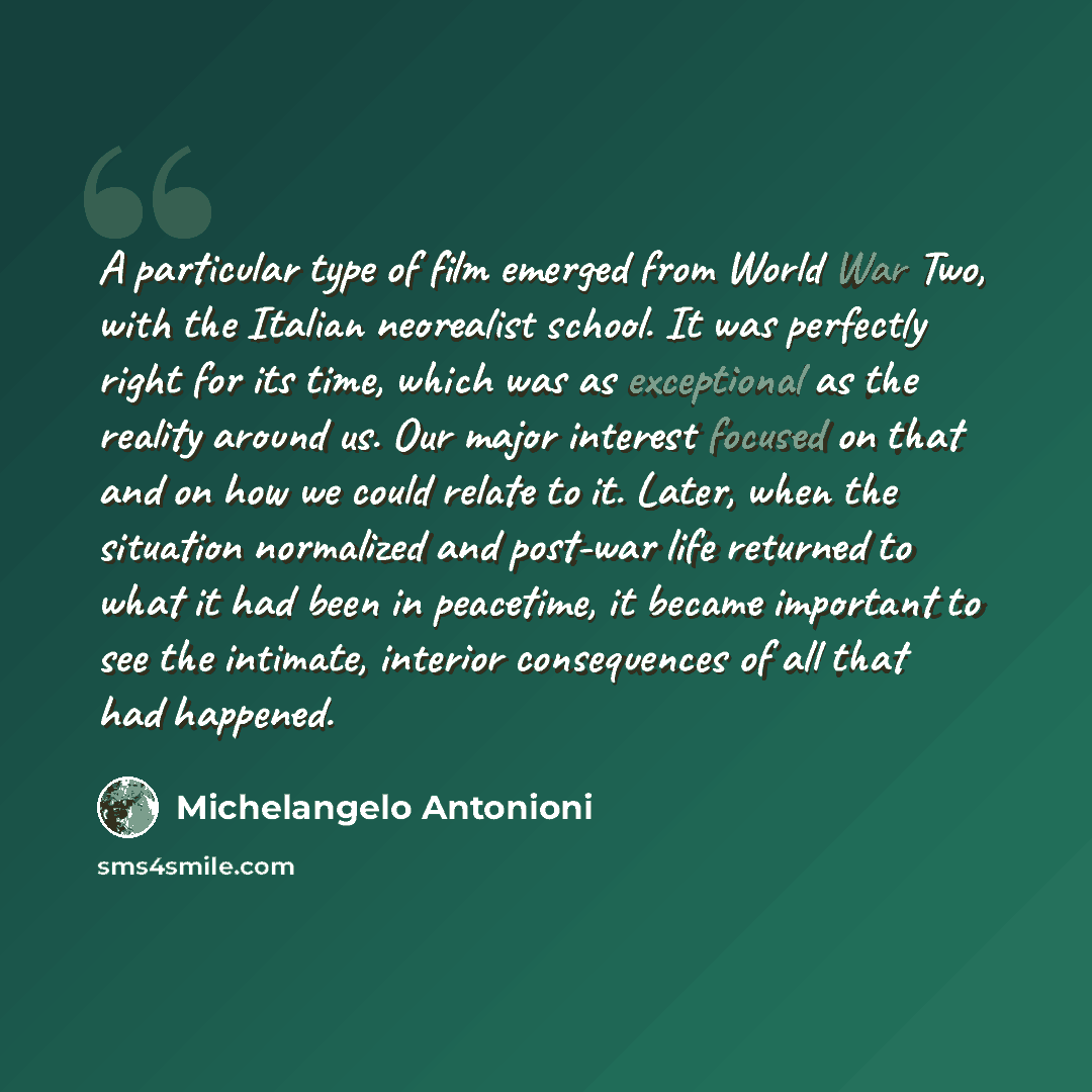 “A particular type of film emerged from World War Two, with the Italian neorealist school. It was perfectly right for its time, which was as exceptional as the reality around us. Our major interest focused on that and on how we could relate to it. Later, when the situation normalized and post-war…” quote by Michelangelo Antonioni