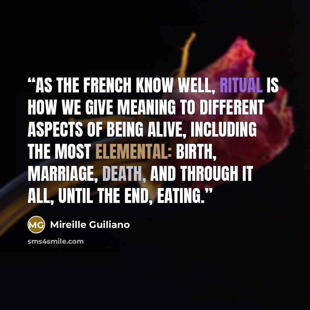 “As the French know well, ritual is how we give meaning to different aspects of being alive, including the most elemental: birth, marriage, death, and through it all, until the end, eating.” quote by Mireille Guiliano