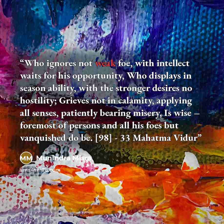 “Who ignores not weak foe, with intellect waits for his opportunity, Who displays in season ability, with the stronger desires no hostility; Grieves not in calamity, applying all senses, patiently bearing misery, Is wise – foremost of persons and all his foes but vanquished do be. [98] - 33 Mahatma…” quote by Munindra Misra
