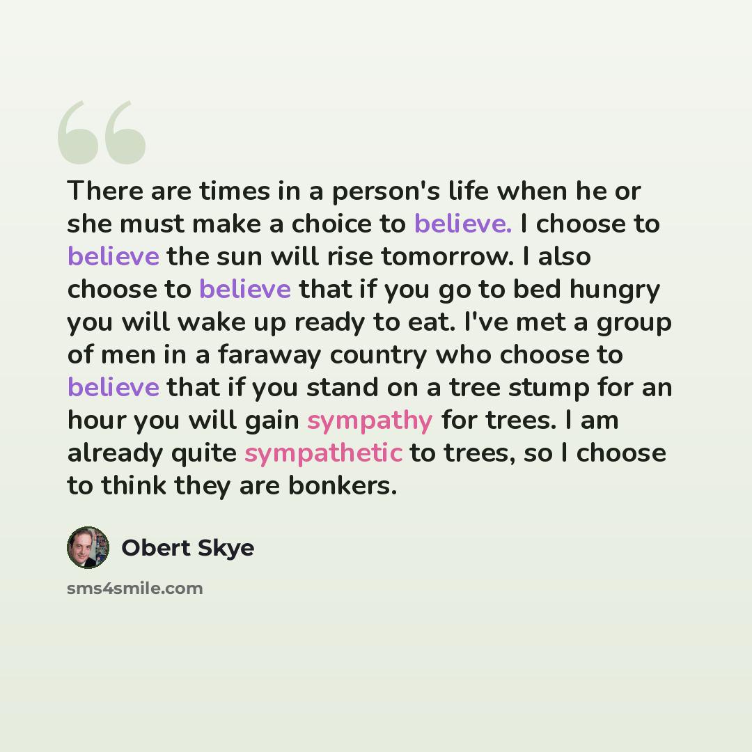 “There are times in a person's life when he or she must make a choice to believe. I choose to believe the sun will rise tomorrow. I also choose to believe that if you go to bed hungry you will wake up ready to eat. I've met a group of men in a faraway country who choose to believe that if you stand…” quote by Obert Skye