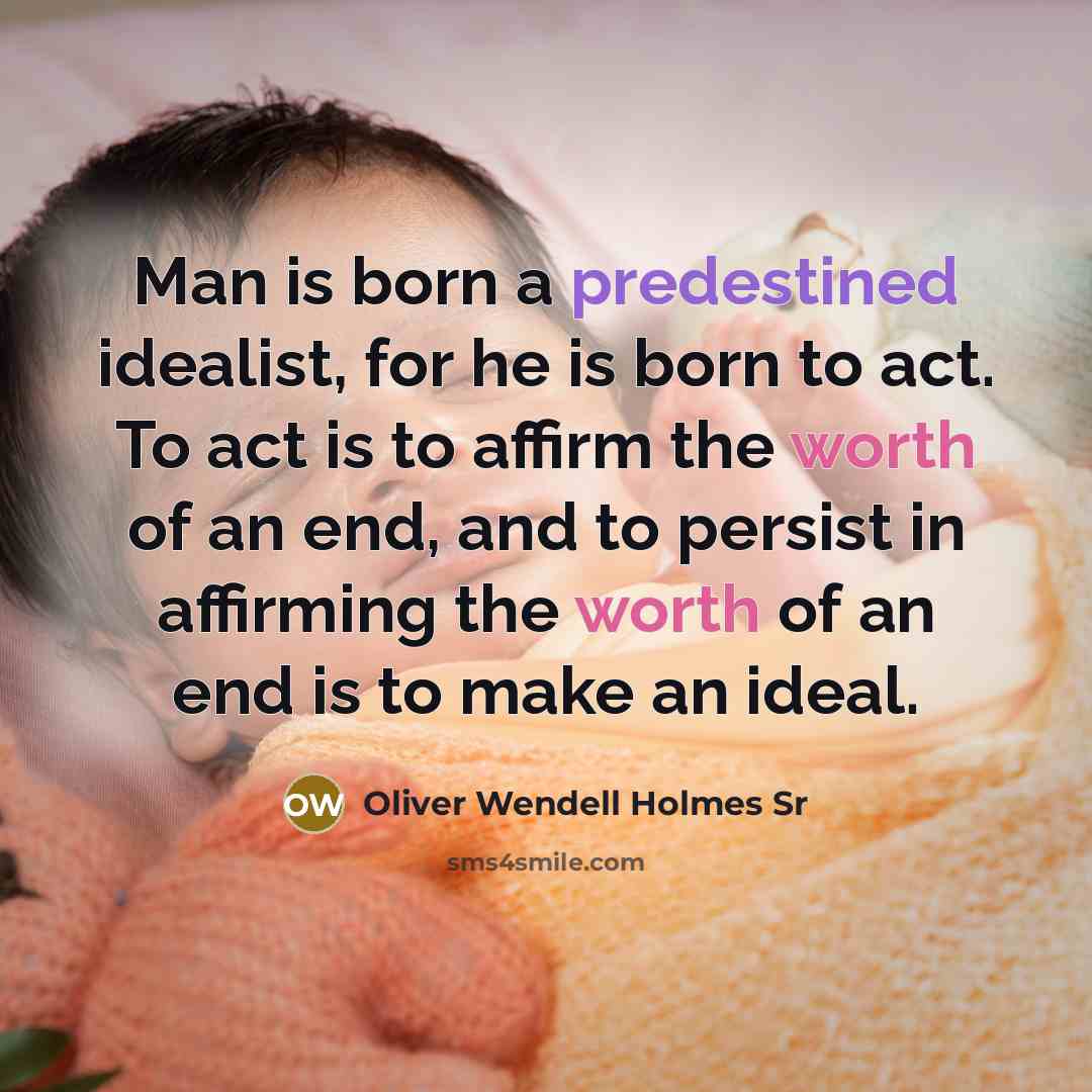 “Man is born a predestined idealist, for he is born to act. To act is to affirm the worth of an end, and to persist in affirming the worth of an end is to make an ideal.” quote by Oliver Wendell Holmes Sr