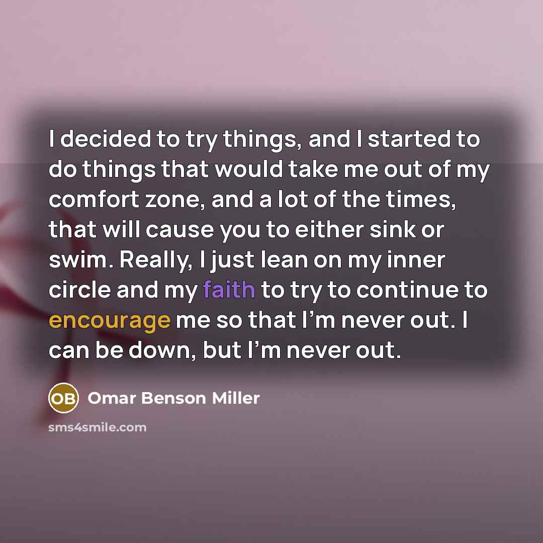 “I decided to try things, and I started to do things that would take me out of my comfort zone, and a lot of the times, that will cause you to either sink or swim. Really, I just lean on my inner circle and my faith to try to continue to encourage me so that I'm never out. I can be down, but I'm…” quote by Omar Benson Miller