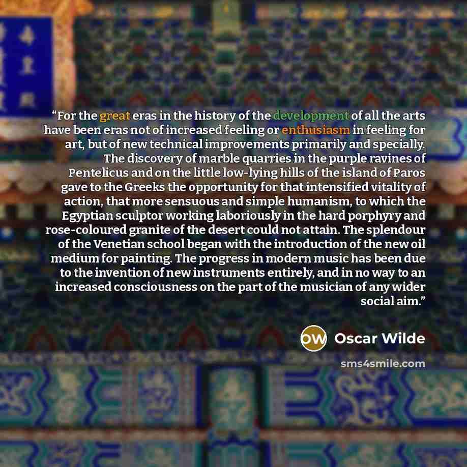 “For the great eras in the history of the development of all the arts have been eras not of increased feeling or enthusiasm in feeling for art, but of new technical improvements primarily and specially. The discovery of marble quarries in the purple ravines of Pentelicus and on the little low-lying…” quote by Oscar Wilde