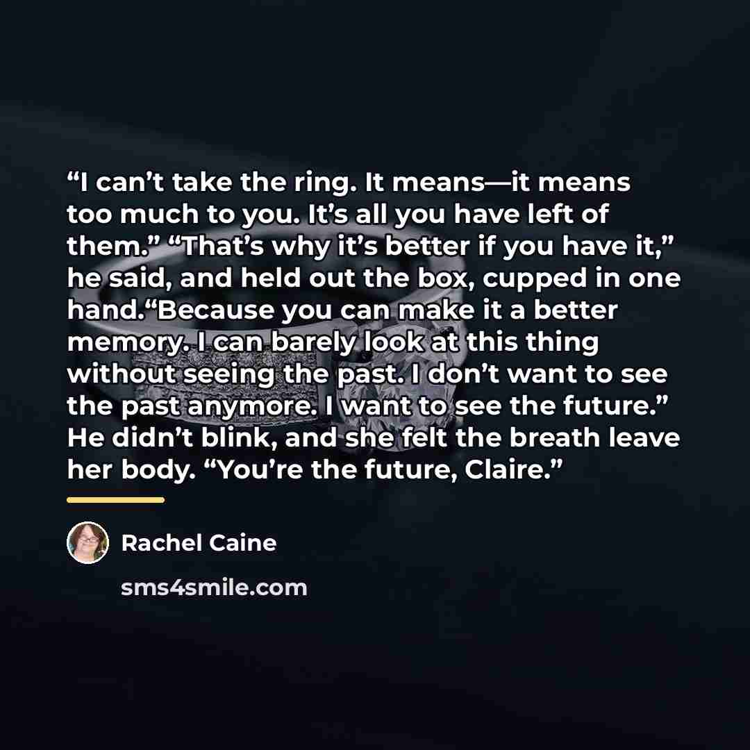 “I can’t take the ring. It means—it means too much to you. It’s all you have left of them.” “That’s why it’s better if you have it,” he said, and held out the box, cupped in one hand.“Because you can make it a better memory. I can barely look at this thing without seeing the past. I don’t want to…” quote by Rachel Caine