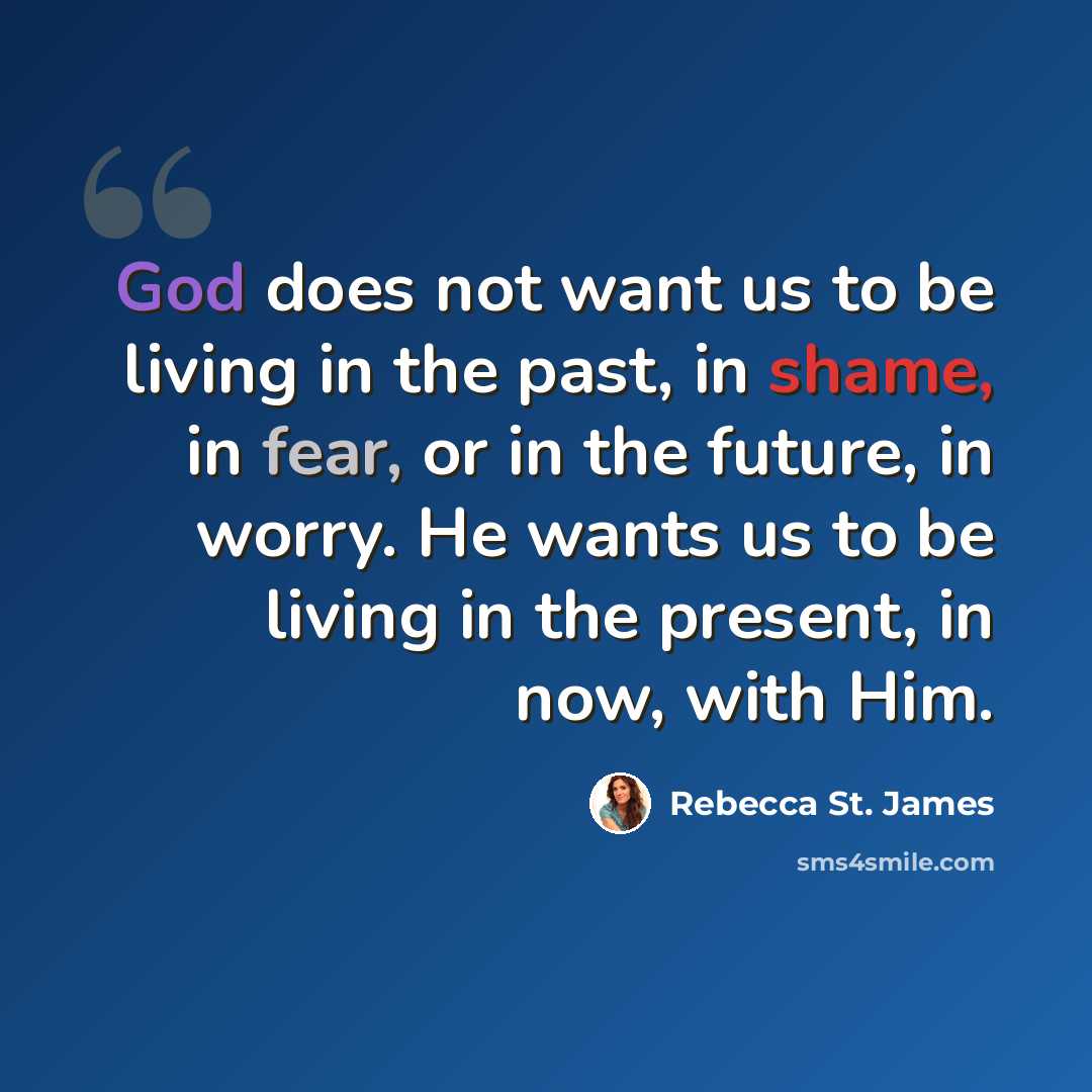 “God does not want us to be living in the past, in shame, in fear, or in the future, in worry. He wants us to be living in the present, in now, with Him.” quote by Rebecca St. James