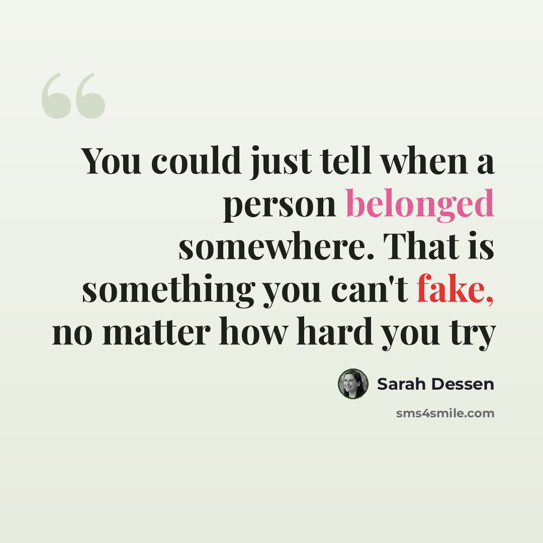 “You could just tell when a person belonged somewhere. That is something you can't fake, no matter how hard you try” quote by Sarah Dessen
