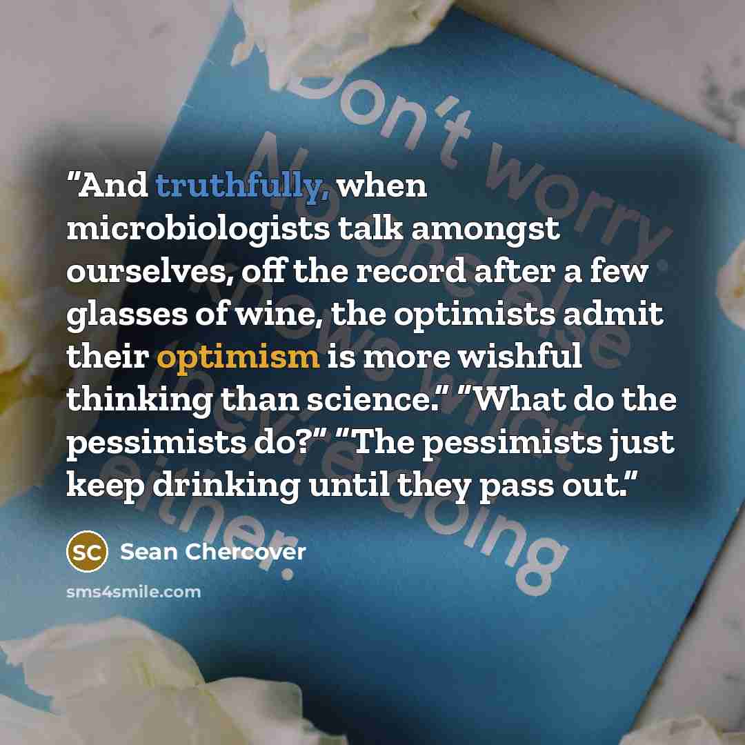 “And truthfully, when microbiologists talk amongst ourselves, off the record after a few glasses of wine, the optimists admit their optimism is more wishful thinking than science.” “What do the pessimists do?” “The pessimists just keep drinking until they pass out.” quote by Sean Chercover