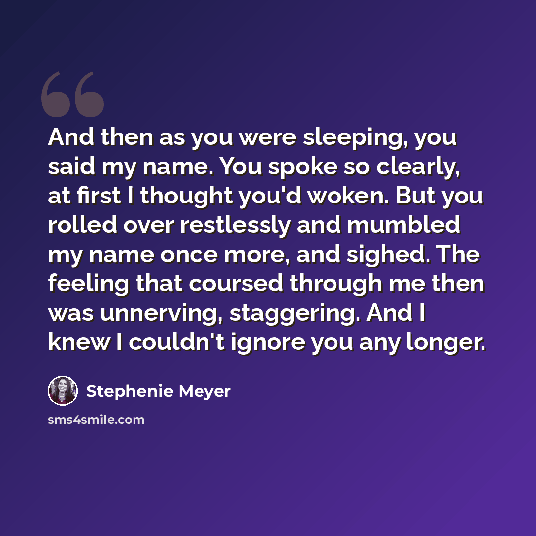“And then as you were sleeping, you said my name. You spoke so clearly, at first I thought you'd woken. But you rolled over restlessly and mumbled my name once more, and sighed. The feeling that coursed through me then was unnerving, staggering. And I knew I couldn't ignore you any longer.” quote by Stephenie Meyer