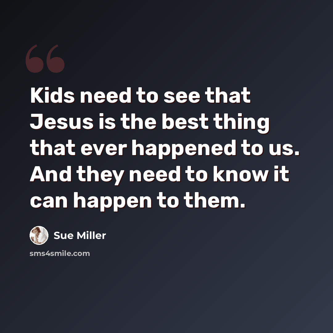 “Kids need to see that Jesus is the best thing that ever happened to us. And they need to know it can happen to them.” quote by Sue Miller