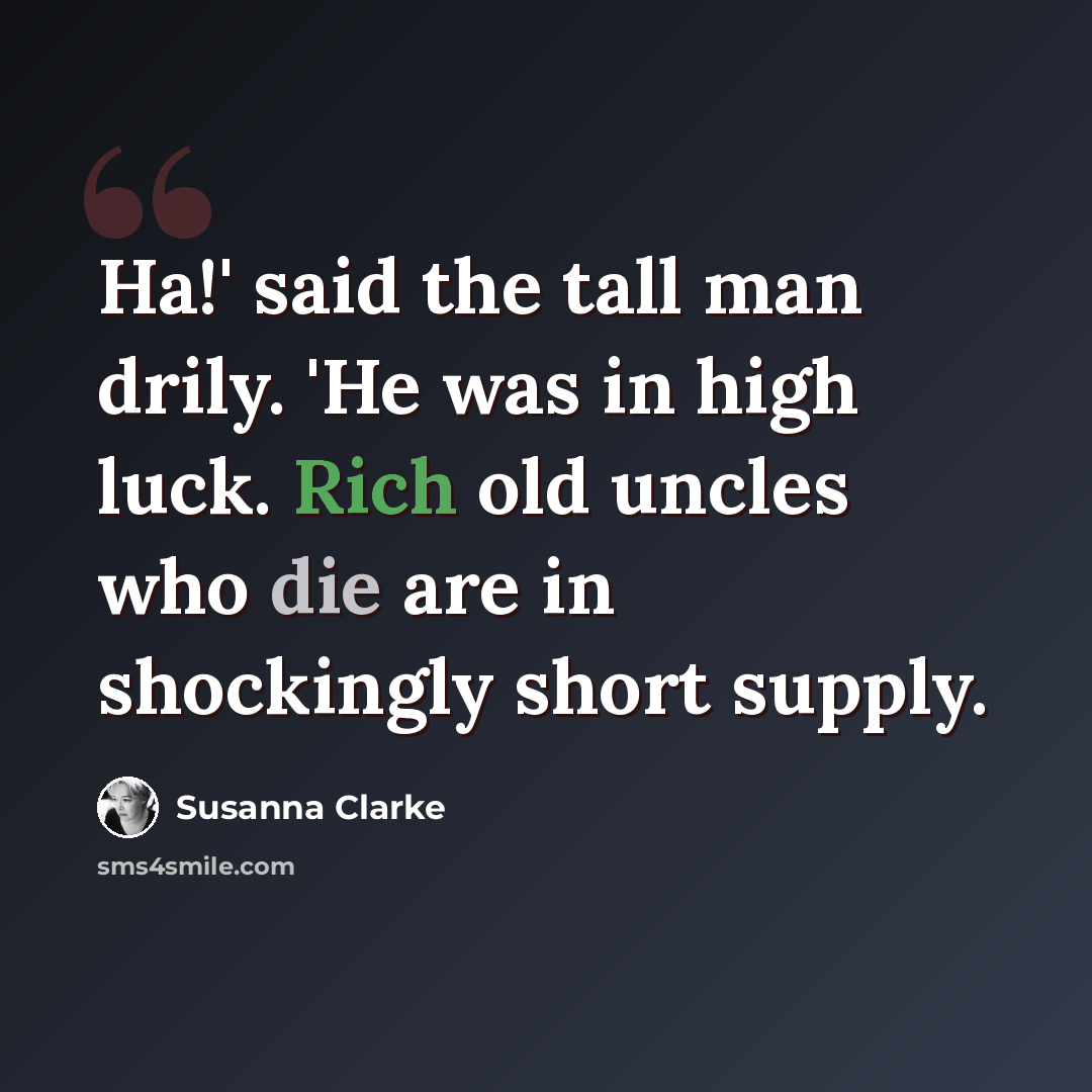 “Ha!' said the tall man drily. 'He was in high luck. Rich old uncles who die are in shockingly short supply.” quote by Susanna Clarke