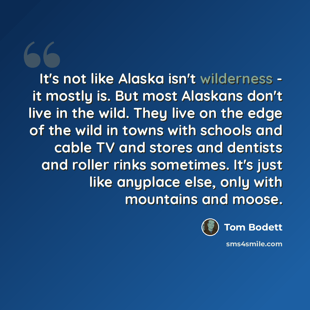 “It's not like Alaska isn't wilderness - it mostly is. But most Alaskans don't live in the wild. They live on the edge of the wild in towns with schools and cable TV and stores and dentists and roller rinks sometimes. It's just like anyplace else, only with mountains and moose.” quote by Tom Bodett