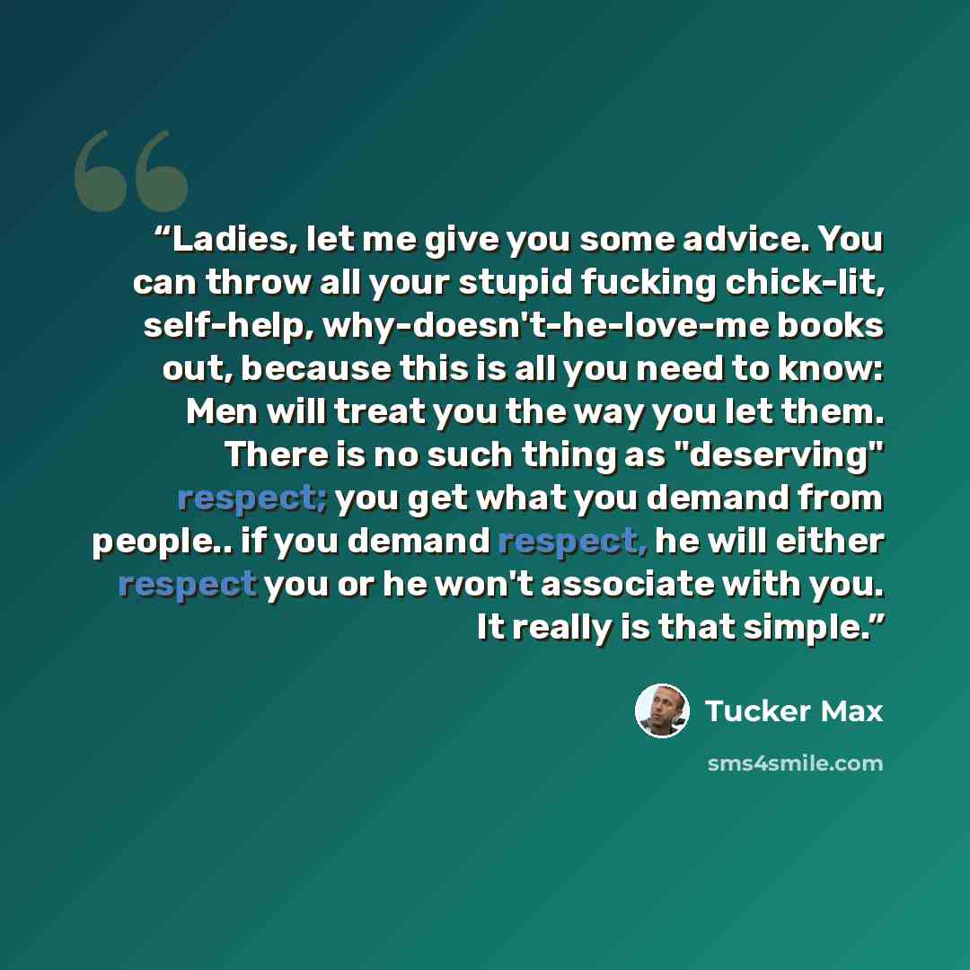 “Ladies, let me give you some advice. You can throw all your stupid fucking chick-lit, self-help, why-doesn't-he-love-me books out, because this is all you need to know: Men will treat you the way you let them. There is no such thing as "deserving" respect; you get what you demand from people.. if…” quote by Tucker Max