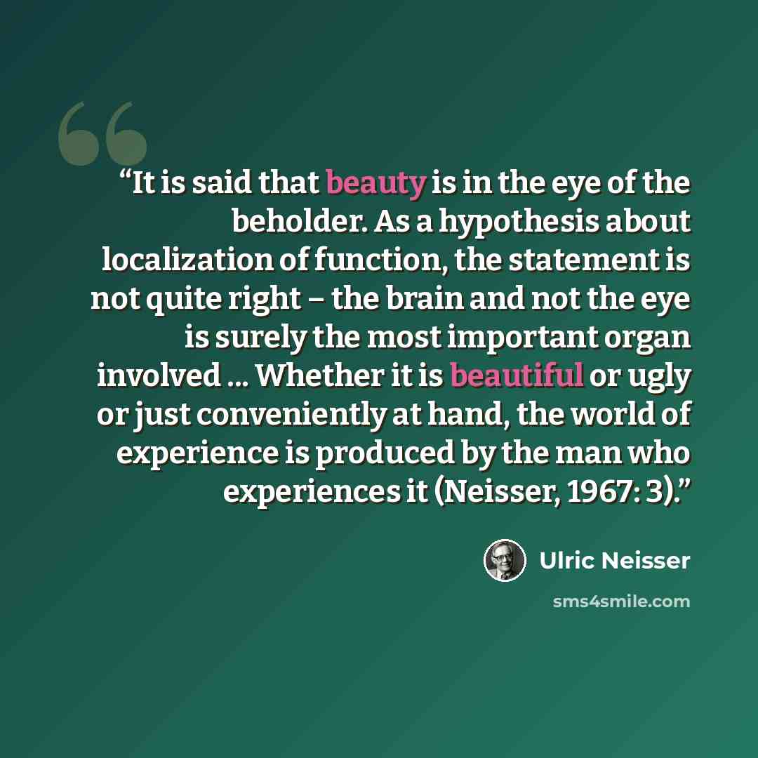 “It is said that beauty is in the eye of the beholder. As a hypothesis about localization of function, the statement is not quite right – the brain and not the eye is surely the most important organ involved ... Whether it is beautiful or ugly or just conveniently at hand, the world of experience…” quote by Ulric Neisser