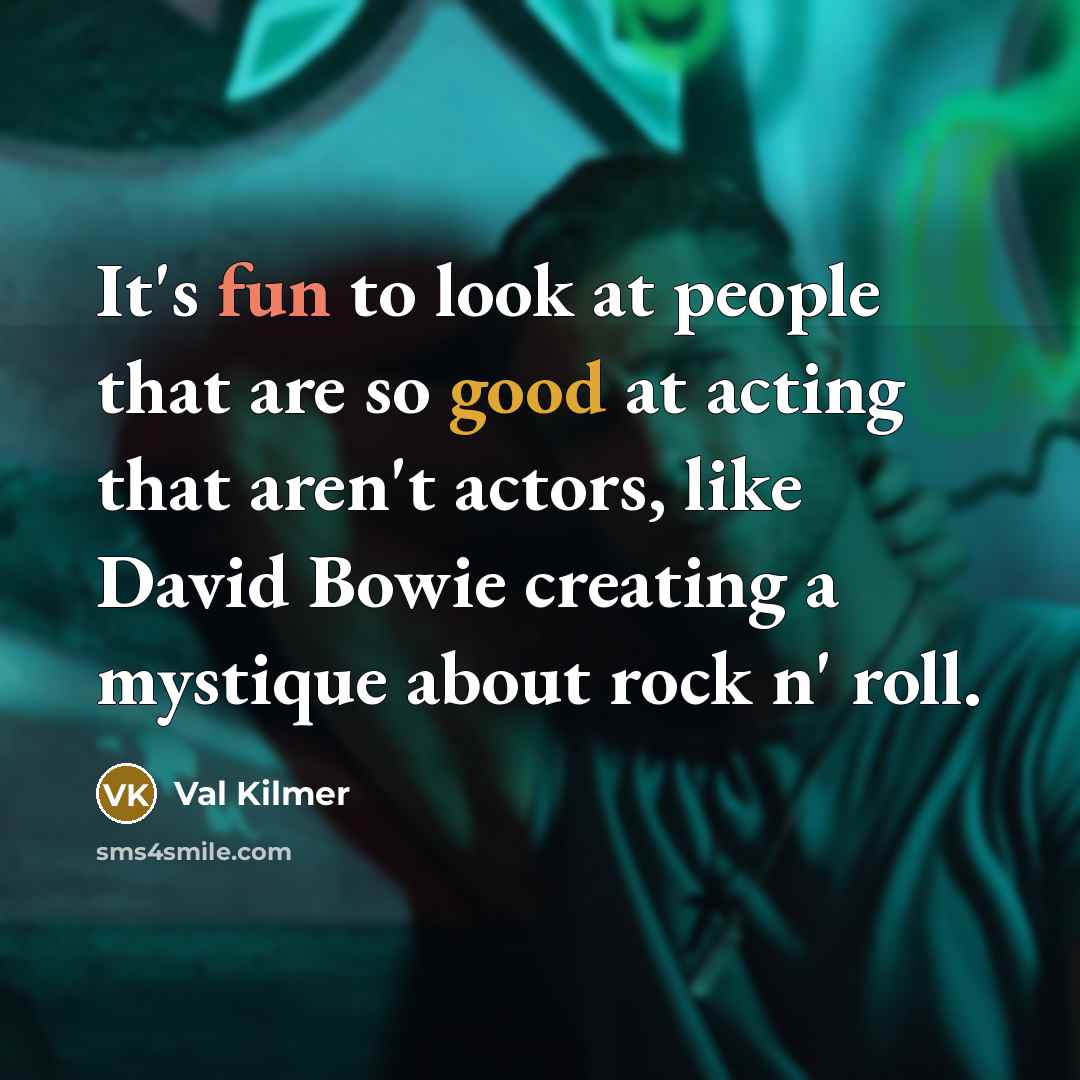 “It's fun to look at people that are so good at acting that aren't actors, like David Bowie creating a mystique about rock n' roll.” quote by Val Kilmer