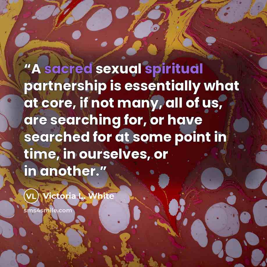“A sacred sexual spiritual partnership is essentially what at core, if not many, all of us, are searching for, or have searched for at some point in time, in ourselves, or in another.” quote by Victoria L. White