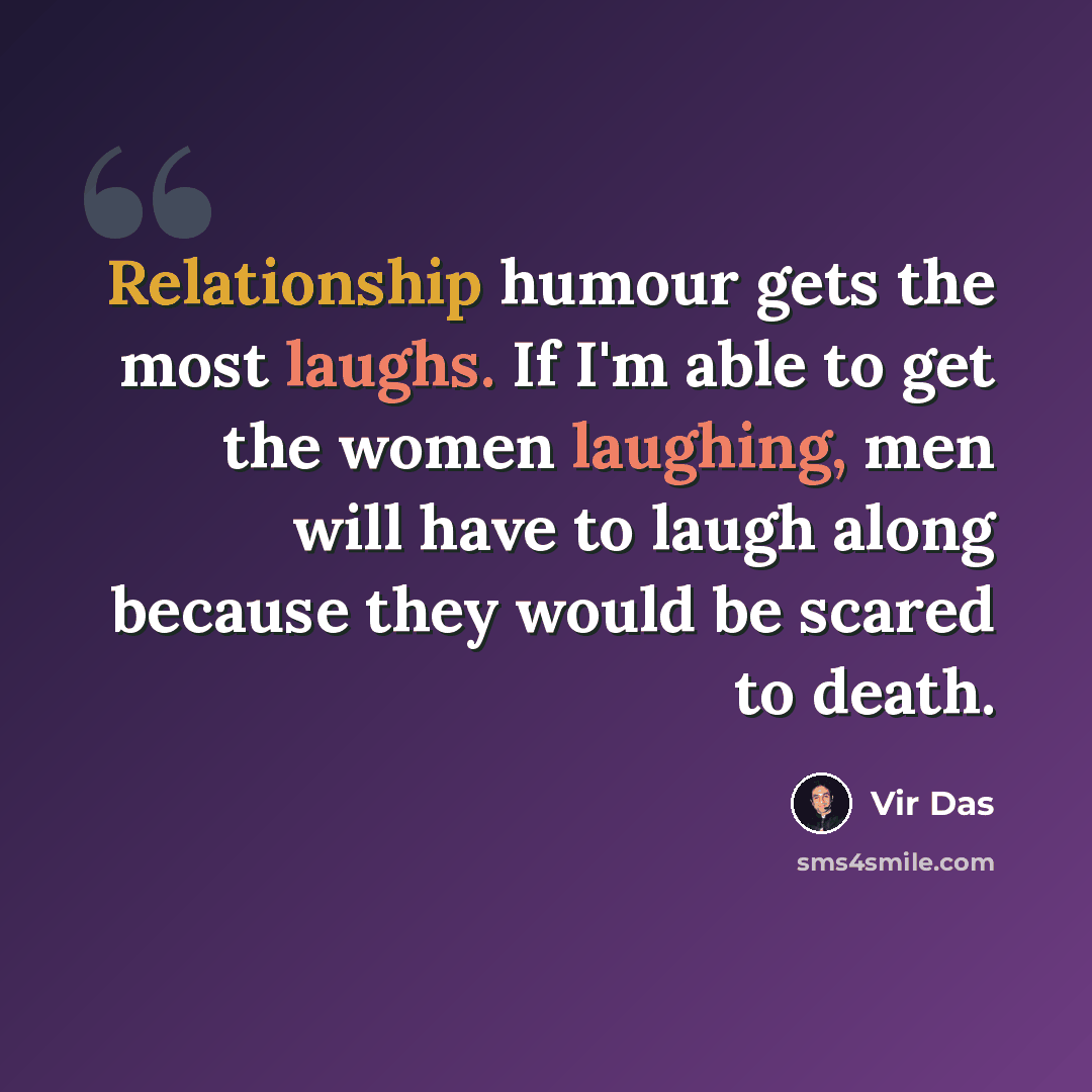 “Relationship humour gets the most laughs. If I'm able to get the women laughing, men will have to laugh along because they would be scared to death.” quote by Vir Das