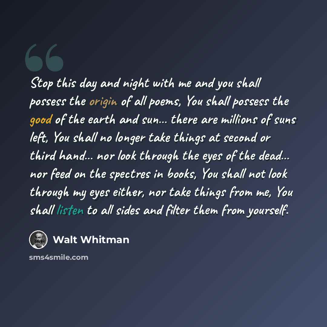 “Stop this day and night with me and you shall possess the origin of all poems, You shall possess the good of the earth and sun… there are millions of suns left, You shall no longer take things at second or third hand… nor look through the eyes of the dead… nor feed on the spectres in books, You…” quote by Walt Whitman