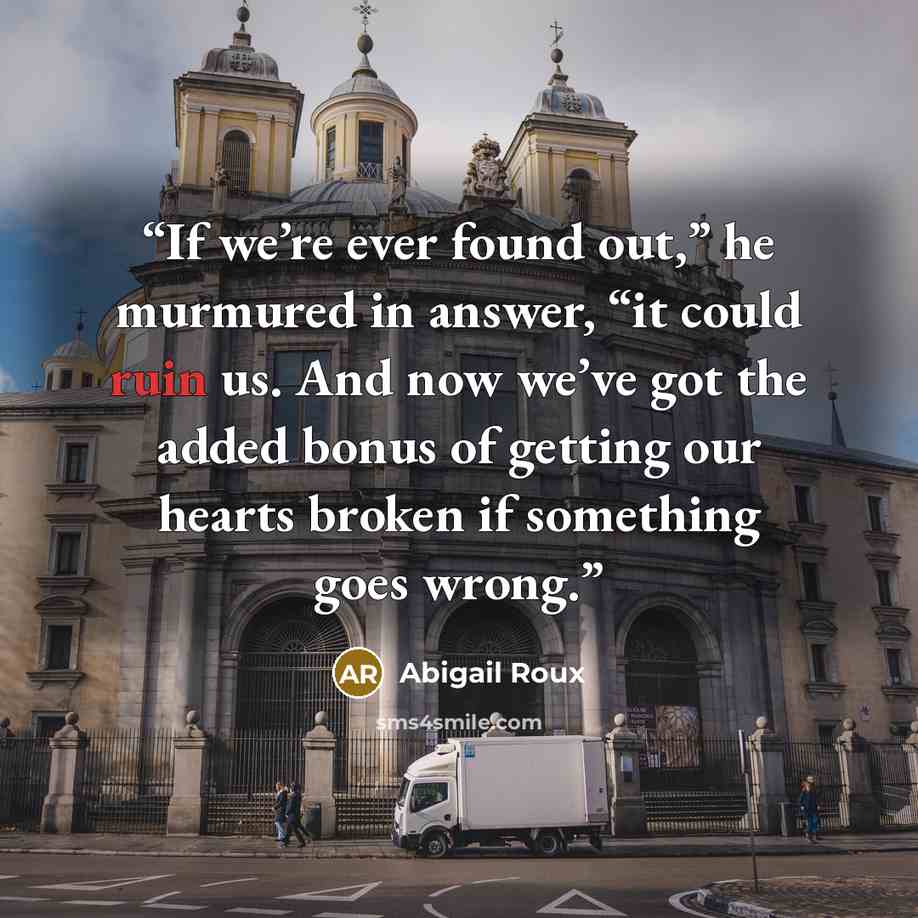 “If we’re ever found out,” he murmured in answer, “it could ruin us. And now we’ve got the added bonus of getting our hearts broken if something goes wrong.” quote by Abigail Roux