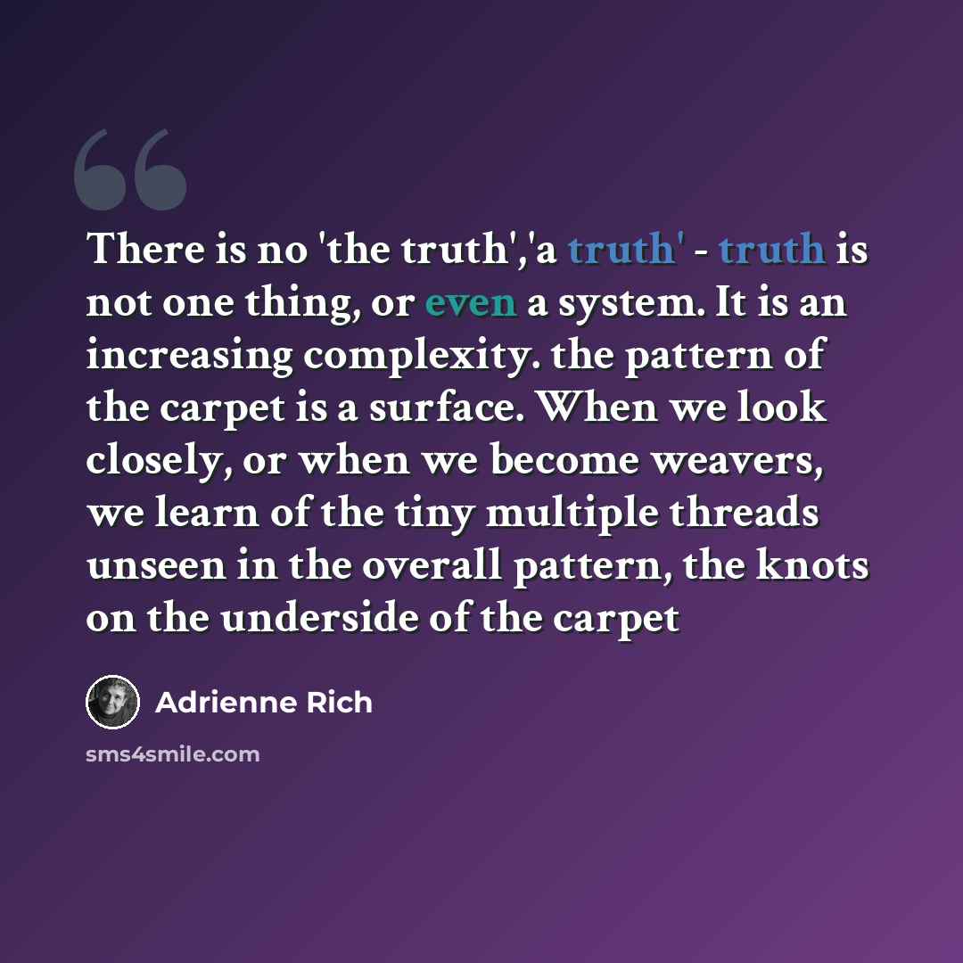 “There is no 'the truth','a truth' - truth is not one thing, or even a system. It is an increasing complexity. the pattern of the carpet is a surface. When we look closely, or when we become weavers, we learn of the tiny multiple threads unseen in the overall pattern, the knots on the underside of…” quote by Adrienne Rich