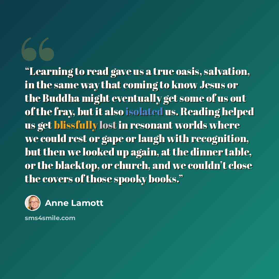 “Learning to read gave us a true oasis, salvation, in the same way that coming to know Jesus or the Buddha might eventually get some of us out of the fray, but it also isolated us. Reading helped us get blissfully lost in resonant worlds where we could rest or gape or laugh with recognition, but…” quote by Anne Lamott