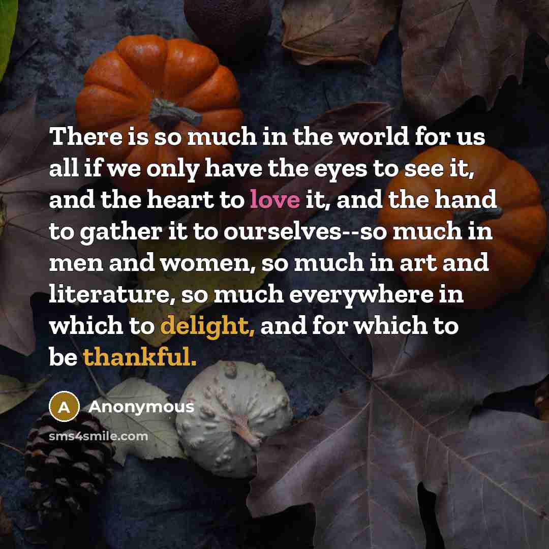 “There is so much in the world for us all if we only have the eyes to see it, and the heart to love it, and the hand to gather it to ourselves--so much in men and women, so much in art and literature, so much everywhere in which to delight, and for which to be thankful.” quote by Anonymous