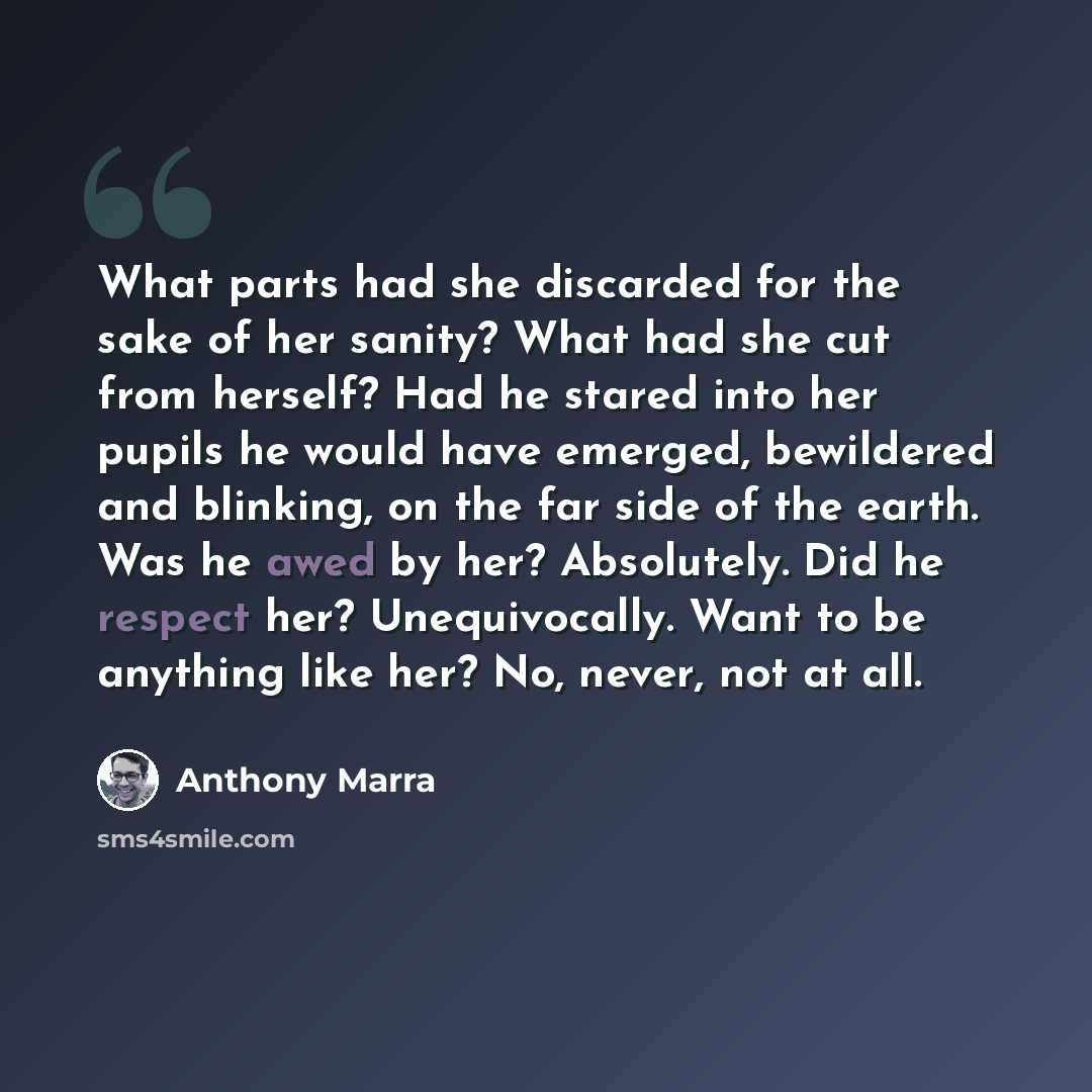 “What parts had she discarded for the sake of her sanity? What had she cut from herself? Had he stared into her pupils he would have emerged, bewildered and blinking, on the far side of the earth. Was he awed by her? Absolutely. Did he respect her? Unequivocally. Want to be anything like her? No…” quote by Anthony Marra