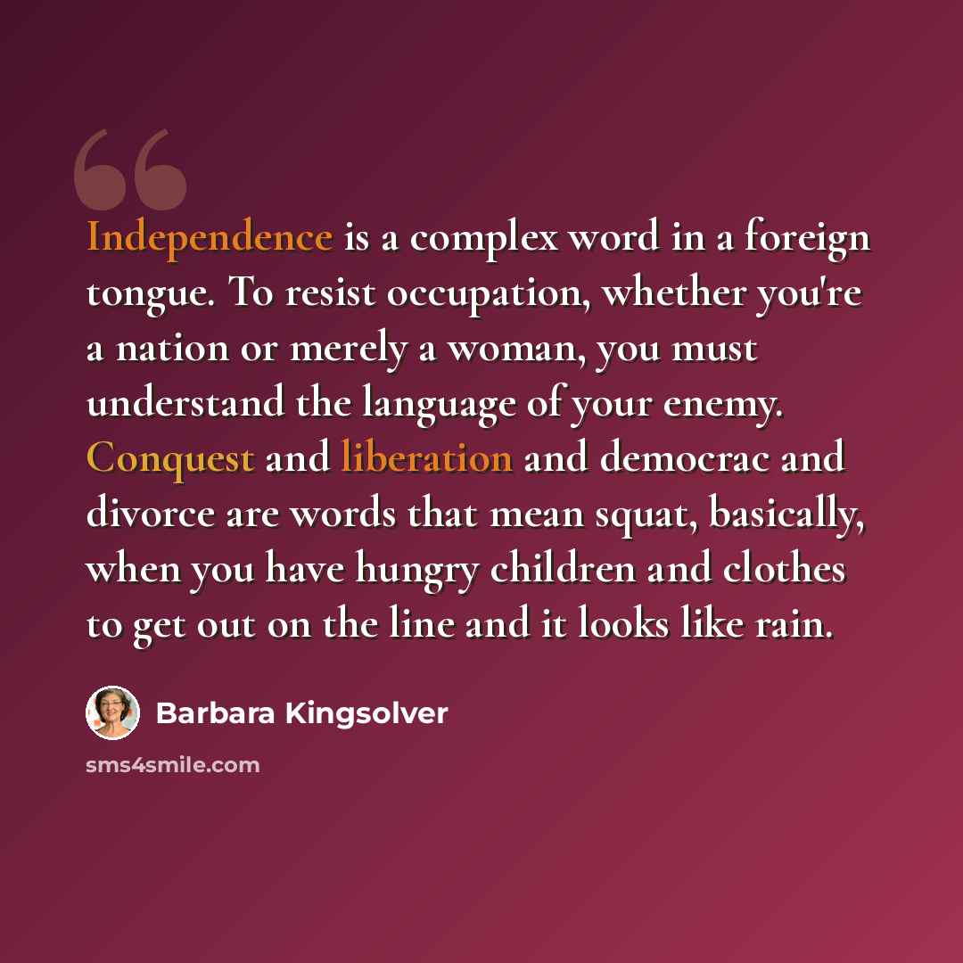 “Independence is a complex word in a foreign tongue. To resist occupation, whether you're a nation or merely a woman, you must understand the language of your enemy. Conquest and liberation and democrac and divorce are words that mean squat, basically, when you have hungry children and clothes to…” quote by Barbara Kingsolver