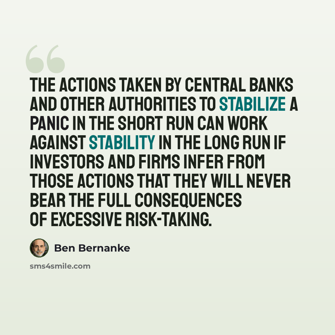 “The actions taken by central banks and other authorities to stabilize a panic in the short run can work against stability in the long run if investors and firms infer from those actions that they will never bear the full consequences of excessive risk-taking.” quote by Ben Bernanke