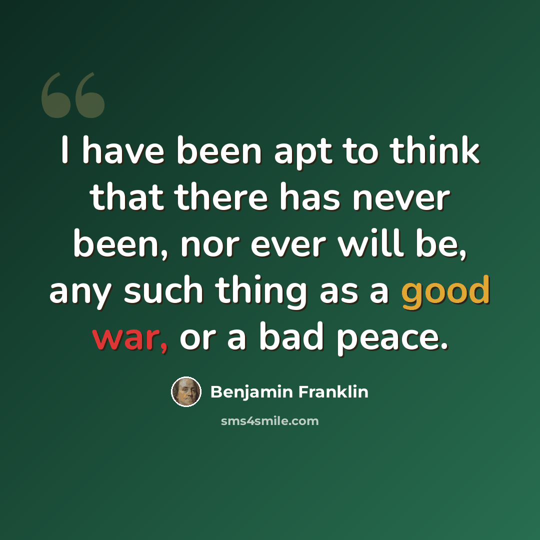 “I have been apt to think that there has never been, nor ever will be, any such thing as a good war, or a bad peace.” quote by Benjamin Franklin