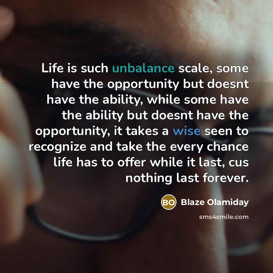 “Life is such unbalance scale, some have the opportunity but doesnt have the ability, while some have the ability but doesnt have the opportunity, it takes a wise seen to recognize and take the every chance life has to offer while it last, cus nothing last forever.” quote by Blaze Olamiday