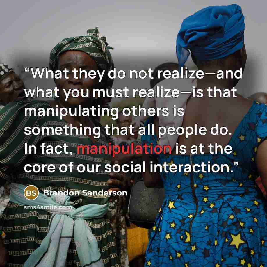 “What they do not realize—and what you must realize—is that manipulating others is something that all people do. In fact, manipulation is at the core of our social interaction.” quote by Brandon Sanderson
