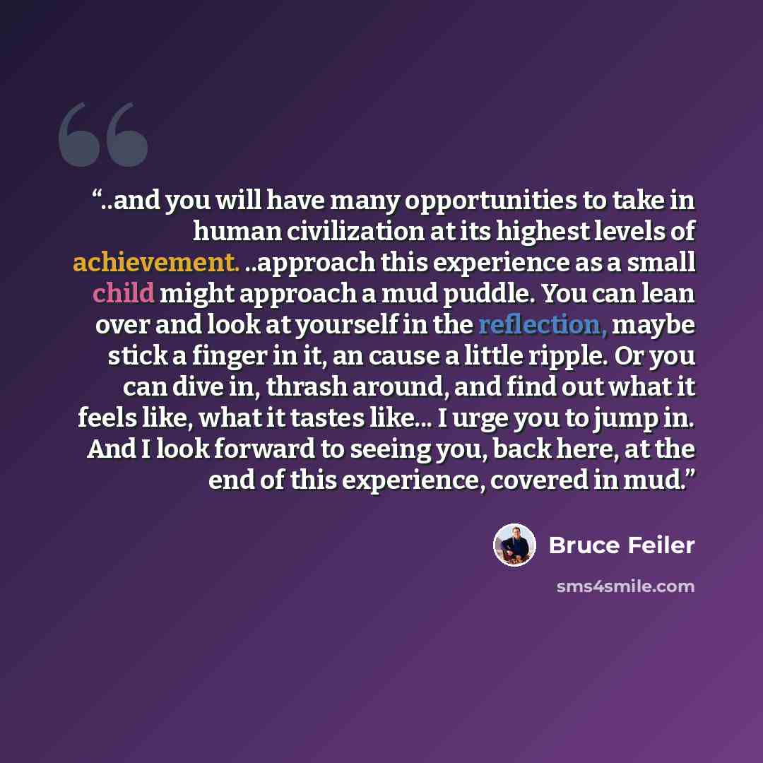 “..and you will have many opportunities to take in human civilization at its highest levels of achievement. ..approach this experience as a small child might approach a mud puddle. You can lean over and look at yourself in the reflection, maybe stick a finger in it, an cause a little ripple. Or you…” quote by Bruce Feiler