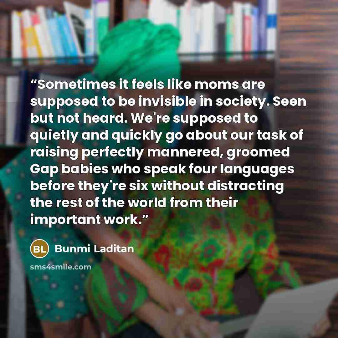 “Sometimes it feels like moms are supposed to be invisible in society. Seen but not heard. We're supposed to quietly and quickly go about our task of raising perfectly mannered, groomed Gap babies who speak four languages before they're six without distracting the rest of the world from their…” quote by Bunmi Laditan