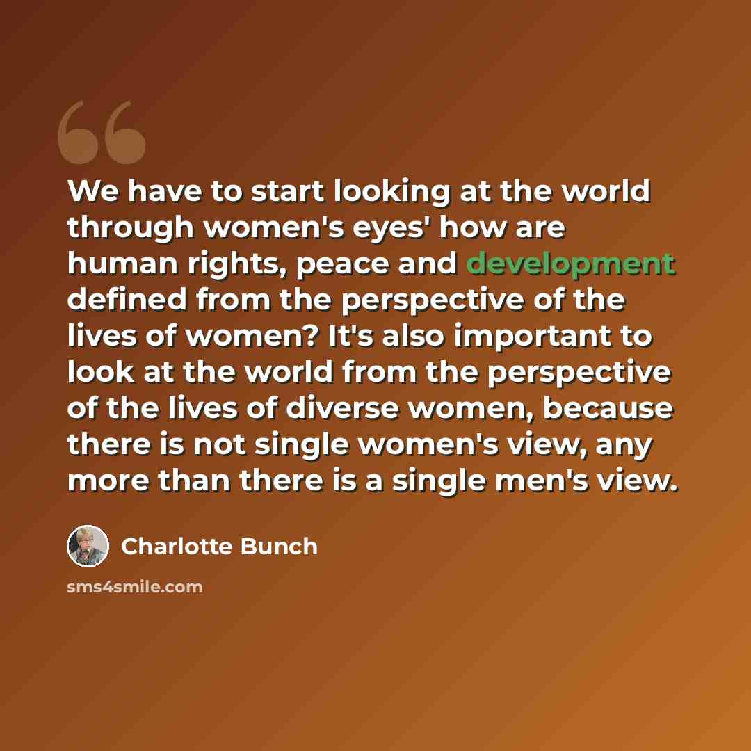 “We have to start looking at the world through women's eyes' how are human rights, peace and development defined from the perspective of the lives of women? It's also important to look at the world from the perspective of the lives of diverse women, because there is not single women's view, any…” quote by Charlotte Bunch