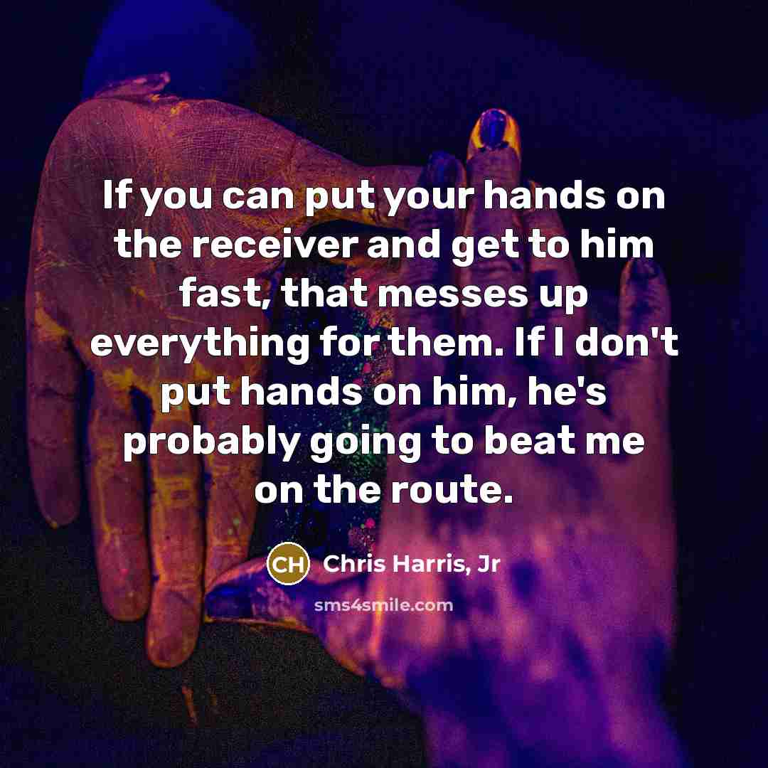 “If you can put your hands on the receiver and get to him fast, that messes up everything for them. If I don't put hands on him, he's probably going to beat me on the route.” quote by Chris Harris, Jr