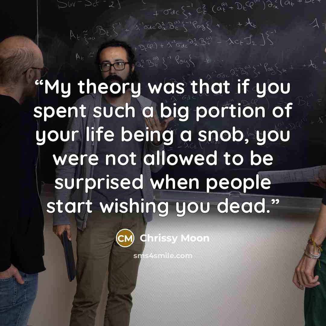“My theory was that if you spent such a big portion of your life being a snob, you were not allowed to be surprised when people start wishing you dead.” quote by Chrissy Moon