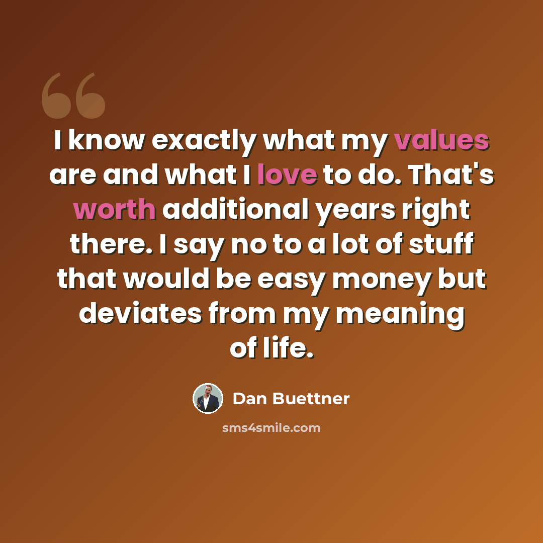 “I know exactly what my values are and what I love to do. That's worth additional years right there. I say no to a lot of stuff that would be easy money but deviates from my meaning of life.” quote by Dan Buettner