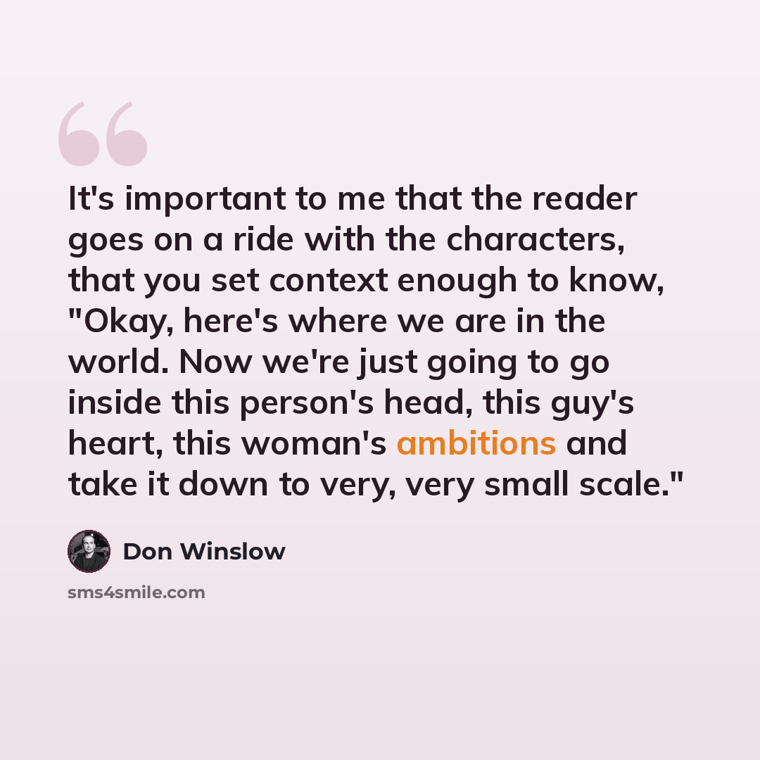 “It's important to me that the reader goes on a ride with the characters, that you set context enough to know, "Okay, here's where we are in the world. Now we're just going to go inside this person's head, this guy's heart, this woman's ambitions and take it down to very, very small scale."” quote by Don Winslow
