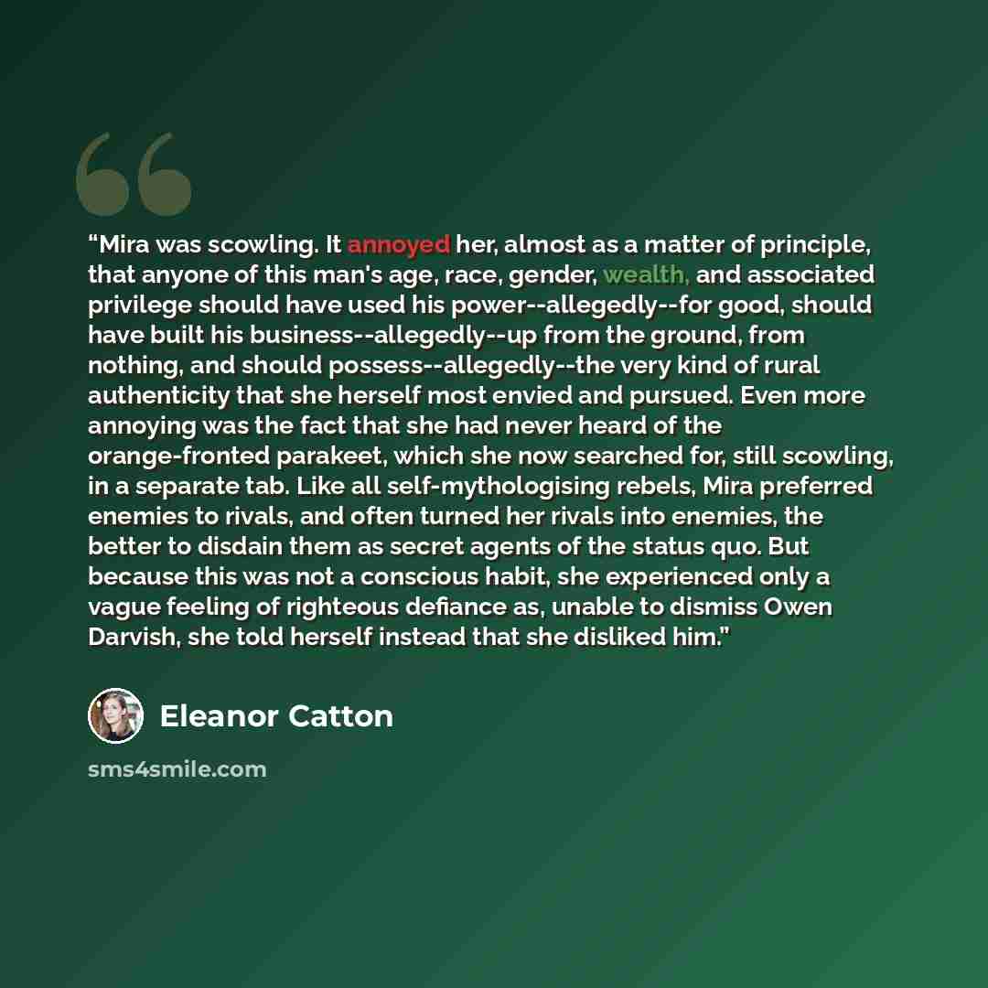“Mira was scowling. It annoyed her, almost as a matter of principle, that anyone of this man's age, race, gender, wealth, and associated privilege should have used his power--allegedly--for good, should have built his business--allegedly--up from the ground, from nothing, and should…” quote by Eleanor Catton