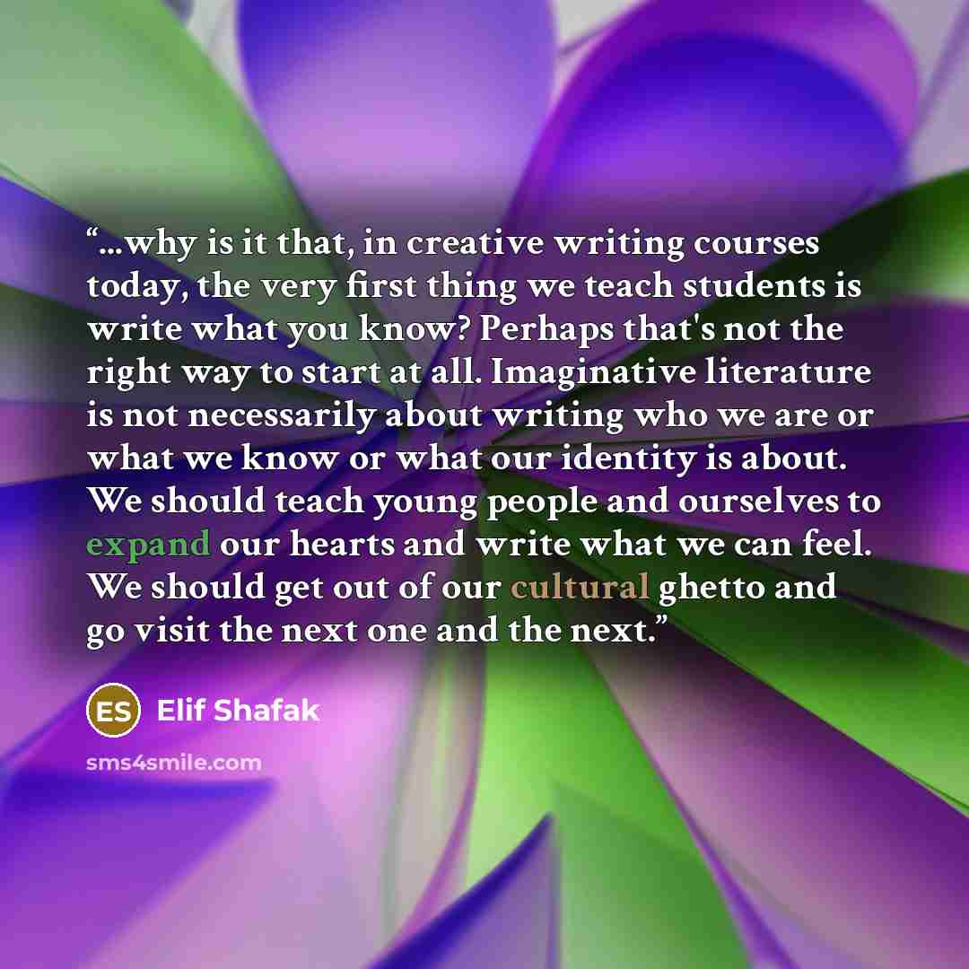 “...why is it that, in creative writing courses today, the very first thing we teach students is write what you know? Perhaps that's not the right way to start at all. Imaginative literature is not necessarily about writing who we are or what we know or what our identity is about. We should teach…” quote by Elif Shafak