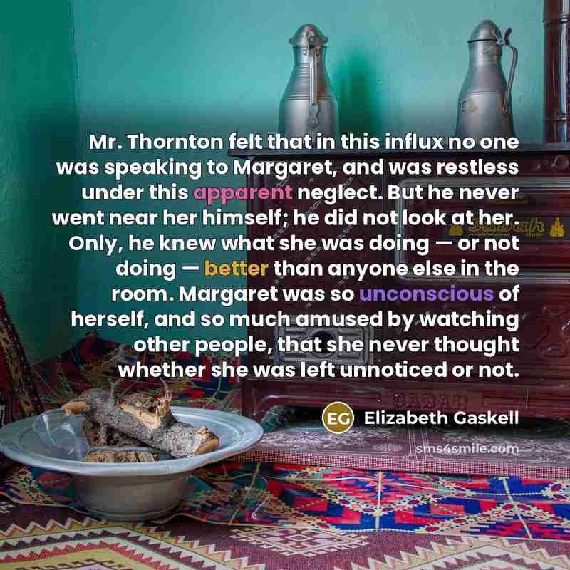“Mr. Thornton felt that in this influx no one was speaking to Margaret, and was restless under this apparent neglect. But he never went near her himself; he did not look at her. Only, he knew what she was doing — or not doing — better than anyone else in the room. Margaret was so unconscious of…” quote by Elizabeth Gaskell