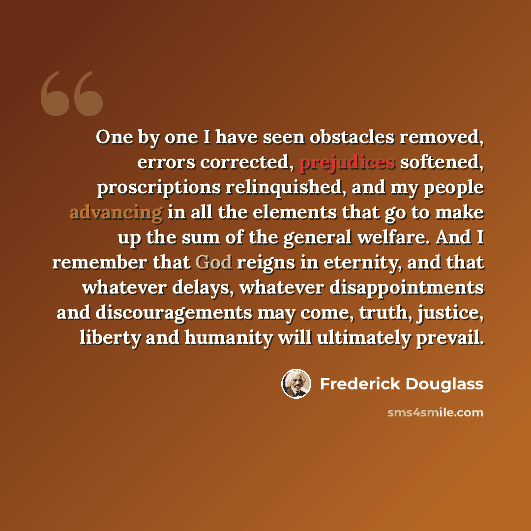 “One by one I have seen obstacles removed, errors corrected, prejudices softened, proscriptions relinquished, and my people advancing in all the elements that go to make up the sum of the general welfare. And I remember that God reigns in eternity, and that whatever delays, whatever disappointments…” quote by Frederick Douglass