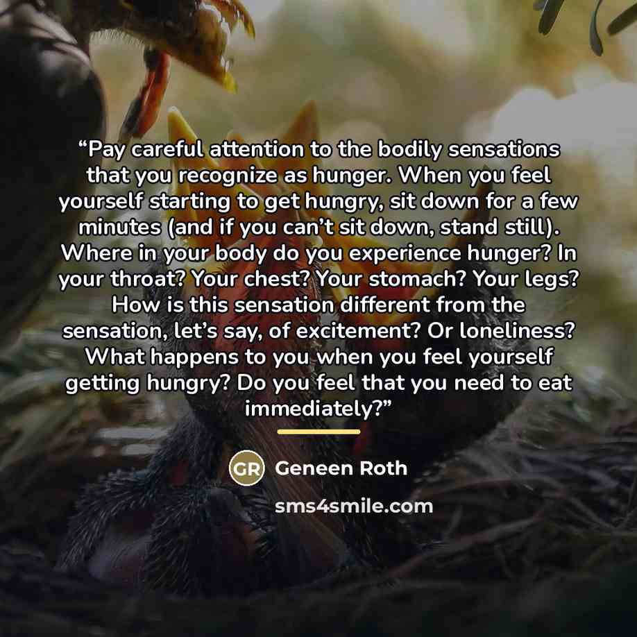 “Pay careful attention to the bodily sensations that you recognize as hunger. When you feel yourself starting to get hungry, sit down for a few minutes (and if you can’t sit down, stand still). Where in your body do you experience hunger? In your throat? Your chest? Your stomach? Your legs? How is…” quote by Geneen Roth