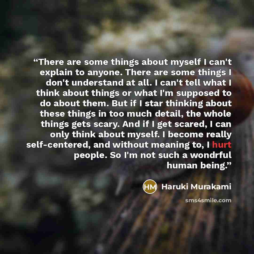 “There are some things about myself I can't explain to anyone. There are some things I don't understand at all. I can't tell what I think about things or what I'm supposed to do about them. But if I star thinking about these things in too much detail, the whole things gets scary. And if I get…” quote by Haruki Murakami