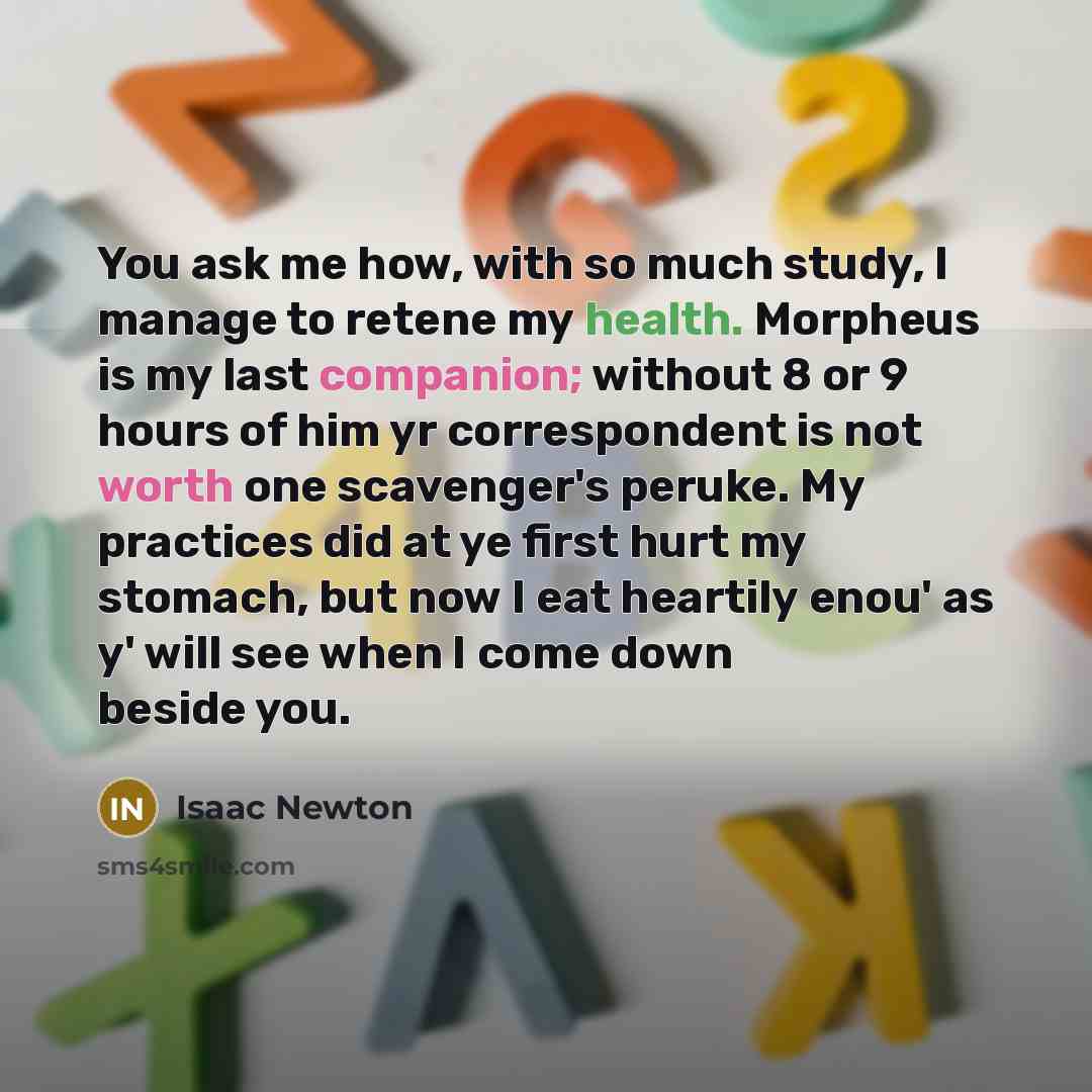 “You ask me how, with so much study, I manage to retene my health. Morpheus is my last companion; without 8 or 9 hours of him yr correspondent is not worth one scavenger's peruke. My practices did at ye first hurt my stomach, but now I eat heartily enou' as y' will see when I come down beside you.” quote by Isaac Newton